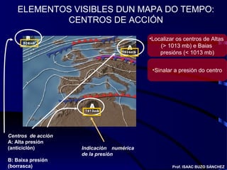 ELEMENTOS VISIBLES DUN MAPA DO TEMPO:
CENTROS DE ACCIÓN
Centros de acción
A: Alta presión
(anticiclón)
B: Baixa presión
(borrasca)
Indicación numérica
de la presión
Prof. ISAAC BUZO SÁNCHEZ
•Localizar os centros de Altas
(> 1013 mb) e Baias
presións (< 1013 mb)
•Sinalar a presión do centro
 