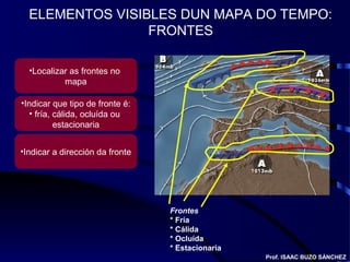 ELEMENTOS VISIBLES DUN MAPA DO TEMPO:
FRONTES
Frontes
* Fría
* Cálida
* Ocluída
* Estacionaria
Prof. ISAAC BUZO SÁNCHEZ
•Localizar as frontes no
mapa
•Indicar que tipo de fronte é:
• fría, cálida, ocluída ou
estacionaria
•Indicar a dirección da fronte
 