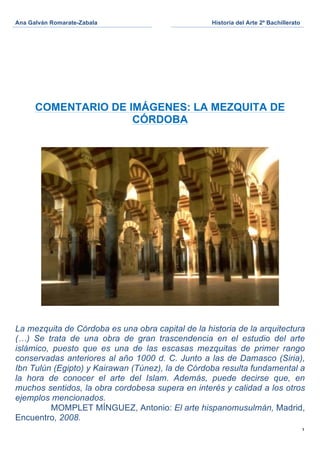 Ana Galván Romarate-Zabala                         Historia del Arte 2º Bachillerato
	
                                  	
     	
  




       COMENTARIO DE IMÁGENES: LA MEZQUITA DE
                      CÓRDOBA




La mezquita de Córdoba es una obra capital de la historia de la arquitectura
(…) Se trata de una obra de gran trascendencia en el estudio del arte
islámico, puesto que es una de las escasas mezquitas de primer rango
conservadas anteriores al año 1000 d. C. Junto a las de Damasco (Siria),
Ibn Tulún (Egipto) y Kairawan (Túnez), la de Córdoba resulta fundamental a
la hora de conocer el arte del Islam. Además, puede decirse que, en
muchos sentidos, la obra cordobesa supera en interés y calidad a los otros
ejemplos mencionados.
          MOMPLET MÍNGUEZ, Antonio: El arte hispanomusulmán, Madrid,
Encuentro, 2008.
                                                                                       1
 