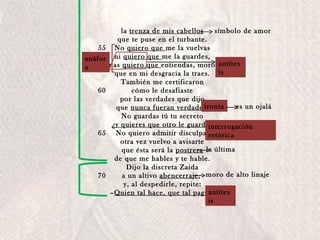 la  trenza de mis cabellos que te puse en el turbante. No  quiero que  me la vuelvas ni  quiero que  me la guardes, mas  quiero que  entiendas, moro, que en mi desgracia la traes. También me certificaron cómo le desafiaste por las verdades que dijo que  nunca fueran verdades . No guardas tú tu secreto ¿y quieres que otro le guarde? No quiero admitir disculpa; otra vez vuelvo a avisarte que ésta será la  postrera de que me hables y te hable. Dijo la discreta Zaida a un altivo  abencerraje ,  y, al despedirle, repite: – Quien tal hace, que tal pague . 55 60 65 70 Relación que tuvieron Comentario final; no es ella anáfora antítesis interrogación retórica antítesis la última moro de alto linaje símbolo de amor ironía es un ojalá 