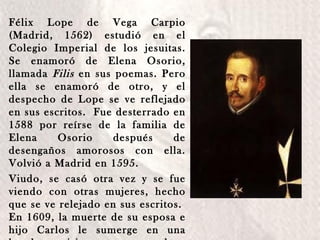 Félix Lope de Vega Carpio (Madrid, 1562) estudió en el Colegio Imperial de los jesuitas. Se enamoró de Elena Osorio, llamada  Filis  en sus poemas. Pero ella se enamoró de otro, y el despecho de Lope se ve reflejado en sus escritos.  Fue desterrado en 1588 por reírse de la familia de Elena Osorio después de desengaños amorosos con ella. Volvió a Madrid en 1595.  Viudo, se casó otra vez y se fue viendo con otras mujeres, hecho que se ve relejado en sus escritos.  En 1609, la muerte de su esposa e hijo Carlos le sumerge en una honda crisis y se ordena sacerdote.  