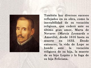 También hay diversos sucesos reflejados en su obra, como la inestabilidad de su vocación religiosa, que cederá ante su último gran amor, Marta de Nevares ( Marcia Leonarda  o  Amarilis ), desde 1616 hasta su muerte en 1632. Desde entonces, la vida de Lope se hunde ante la vocación religiosa de su hija, la muerte de su hijo Lopito y la fuga de su hija Feliciana. 