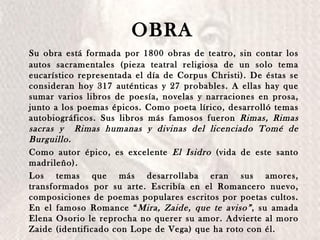 Su obra está formada por 1800 obras de teatro, sin contar los autos sacramentales (pieza teatral religiosa de un solo tema eucarístico representada el día de Corpus Christi). De éstas se consideran hoy 317 auténticas y 27 probables. A ellas hay que sumar varios libros de poesía, novelas y narraciones en prosa, junto a los poemas épicos. Como poeta lírico, desarrolló temas autobiográficos. Sus libros más famosos fueron  Rimas, Rimas sacras y  Rimas humanas y divinas del licenciado Tomé de Burguillo. Como autor épico, es excelente  El Isidro  (vida de este santo madrileño).  Los temas que más desarrollaba eran sus amores, transformados por su arte. Escribía en el Romancero nuevo, composiciones de poemas populares escritos por poetas cultos. En el famoso Romance “ Mira, Zaide, que te aviso” , su amada Elena Osorio le reprocha no querer su amor. Advierte al moro Zaide (identificado con Lope de Vega) que ha roto con él. OBRA 