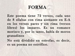 FORMA Este poema tiene 72 versos, cada uno de 8 sílabas con rima asonante en E-A en los versos pares y sin rima (versos libres) los impares. Es un romance morisco y, por lo tanto, habla de moros granadinos  No está dividido en estrofas, es decir, es un poema no estrófico.  