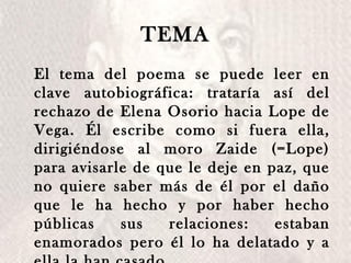 TEMA El tema del poema se puede leer en clave autobiográfica: trataría así del rechazo de Elena Osorio hacia Lope de Vega. Él escribe como si fuera ella, dirigiéndose al moro Zaide (=Lope) para avisarle de que le deje en paz, que no quiere saber más de él por el daño que le ha hecho y por haber hecho públicas sus relaciones: estaban enamorados pero él lo ha delatado y a ella la han casado.  