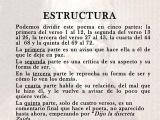 ESTRUCTURA Podemos dividir este poema en cinco partes: la primera del verso 1 al 12, la segunda del verso 13 al 26, la tercera del verso 27 al 43, la cuarta del 44 al  68 y la quinta del 69 al 72. La  primera  parte es un aviso que hace ella a él de que le deje en paz.  La  segunda  parte es una crítica de su aspecto y su forma de ser.  En la  tercera  parte le reprocha su forma de ser y cómo lo ven los demás. La  cuarta  parte habla de su relación, del mal que le hizo él, y le vuelve a avisar de lo poco que quiere verle. La  quinta  parte, solo de cuatro versos, es un comentario final que hace el poeta, no   aparecido hasta ahora, empezando por “ Dijo la discreta Zaida a un altivo abencerraje  […]”. 