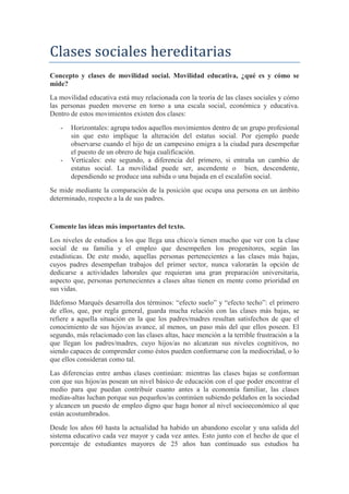 Clases sociales hereditarias
Concepto y clases de movilidad social. Movilidad educativa, ¿qué es y cómo se
mide?
La movilidad educativa está muy relacionada con la teoría de las clases sociales y cómo
las personas pueden moverse en torno a una escala social, económica y educativa.
Dentro de estos movimientos existen dos clases:
- Horizontales: agrupa todos aquellos movimientos dentro de un grupo profesional
sin que esto implique la alteración del estatus social. Por ejemplo puede
observarse cuando el hijo de un campesino emigra a la ciudad para desempeñar
el puesto de un obrero de baja cualificación.
- Verticales: este segundo, a diferencia del primero, si entraña un cambio de
estatus social. La movilidad puede ser, ascendente o bien, descendente,
dependiendo se produce una subida o una bajada en el escalafón social.
Se mide mediante la comparación de la posición que ocupa una persona en un ámbito
determinado, respecto a la de sus padres.
Comente las ideas más importantes del texto.
Los niveles de estudios a los que llega una chico/a tienen mucho que ver con la clase
social de su familia y el empleo que desempeñen los progenitores, según las
estadísticas. De este modo, aquellas personas pertenecientes a las clases más bajas,
cuyos padres desempeñan trabajos del primer sector, nunca valorarán la opción de
dedicarse a actividades laborales que requieran una gran preparación universitaria,
aspecto que, personas pertenecientes a clases altas tienen en mente como prioridad en
sus vidas.
Ildefonso Marqués desarrolla dos términos: “efecto suelo” y “efecto techo”: el primero
de ellos, que, por regla general, guarda mucha relación con las clases más bajas, se
refiere a aquella situación en la que los padres/madres resultan satisfechos de que el
conocimiento de sus hijos/as avance, al menos, un paso más del que ellos poseen. El
segundo, más relacionado con las clases altas, hace mención a la terrible frustración a la
que llegan los padres/madres, cuyo hijos/as no alcanzan sus niveles cognitivos, no
siendo capaces de comprender como éstos pueden conformarse con la mediocridad, o lo
que ellos consideran como tal.
Las diferencias entre ambas clases continúan: mientras las clases bajas se conforman
con que sus hijos/as posean un nivel básico de educación con el que poder encontrar el
medio para que puedan contribuir cuanto antes a la economía familiar, las clases
medias-altas luchan porque sus pequeños/as continúen subiendo peldaños en la sociedad
y alcancen un puesto de empleo digno que haga honor al nivel socioeconómico al que
están acostumbrados.
Desde los años 60 hasta la actualidad ha habido un abandono escolar y una salida del
sistema educativo cada vez mayor y cada vez antes. Esto junto con el hecho de que el
porcentaje de estudiantes mayores de 25 años han continuado sus estudios ha
 