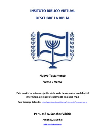 INSITUTO BIBLICO VIRTUAL
DESCUBRE LA BIBLIA
Nuevo Testamento
Verso x Verso
Este escrito es la transcripción de la serie de comentarios del nivel
intermedio del nuevo testamento en audio mp3
Para descarga del audio: http://www.descubrelabiblia.org/intermedio/verso-por-verso
Por: José A. Sánchez Vilchis
Amishav, Mundial
www.descubrelabiblia.org
 