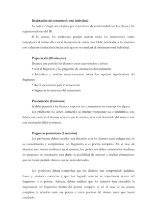 Realización del comentario oral individual
        La hora y el lugar son elegidos por el profesor, de conformidad con los plazos y las
reglamentaciones del IB.
        Si lo desean, los profesores pueden realizar todos los comentarios orales
individuales el mismo día o en el transcurso de varios días. Debe notificarse a los alumnos
con suficiente antelación la fecha en la que se va a realizar el comentario oral individual.


        Preparación (20 minutos)
        Durante este período los alumnos están supervisados y deben:
        • Leer el fragmento y las preguntas de orientación detenidamente
        • Identificar y analizar minuciosamente todos los aspectos significativos del
fragmento
        • Hacer anotaciones para el comentario
        • Organizar la estructura del comentario


        Presentación (8 minutos)
        Se debe permitir a los alumnos exponer sus comentarios sin interrupción alguna.
        Los profesores no deben distraerlos ni intentar reorganizar sus comentarios; solo
deben intervenir si el alumno necesita que le animen, si se está desviando del tema o si le
está resultando difícil continuar.


        Preguntas posteriores (2 minutos)
        Los profesores deben entablar una discusión con los alumnos para indagar más en
su conocimiento y comprensión del fragmento o el poema completo. En el caso de
alumnos con menos confianza en sí mismos, los profesores deben estimularlos mediante
las preguntas de orientación para darles la posibilidad de mejorar o ampliar afirmaciones
que no hayan quedado claras o que no sean adecuadas.


        Los profesores deben comprobar que los alumnos han comprendido palabras,
frases y alusiones concretas y que han logrado apreciar su importancia dentro del
fragmento o el poema. Además, deben verificar que los alumnos han entendido la
importancia del fragmento dentro del poema completo o, en el caso de un poema
completo, la relación entre ese poema y otros poemas del mismo autor que hayan
estudiado.
 