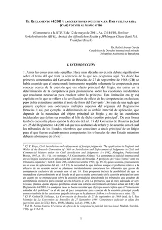 EL REGLAMENTO 44/2001 Y LAS CUESTIONES INCIDENTALES: DAR VUELTAS PARA
                         (CASI) VOLVER AL MISMO SITIO

          (Comentario a la STJUE de 12 de mayo de 2011, As. C-144/10, Berliner
    Verkehrsbetriebe (BVG), Anstalt des öffentlichen Rechts y JPMorgan Chase Bank NA,
                                     Frankfurt Brach)

                                                                               Dr. Rafael Arenas García
                                                            Catedrático de Derecho internacional privado
                                                                     Universitat Autònoma de Barcelona



                                        I. INTRODUCCIÓN

1. Antes las cosas eran más sencillas. Hace unas décadas no existía debate significativo
sobre el tema del que trata la sentencia de la que nos ocupamos aquí. Ya desde los
primeros comentarios del Convenio de Bruselas de 27 de septiembre de 1968 (CB) se
había asumido que el mencionado instrumento regulaba solamente la competencia para
conocer acerca de la cuestión que era objeto principal del litigio, sin entrar en la
determinación de la competencia para pronunciarse sobre las cuestiones incidentales
que resultaran necesarias para resolver sobre la principal. Esta limitación era (y es)
explícita en lo que se refiere a la verificación de oficio de las competencias exclusivas;
pero debía extenderse también al resto de foros del Convenio 1 . Se trata de una regla que
permite explicar con coherencia múltiples aspectos del régimen del Reglamento
Bruselas I; así, por ejemplo, la delimitación de su ámbito material de aplicación, que
depende de la naturaleza del objeto principal de litigio y no de las cuestiones
incidentales que deban ser resueltas al hilo de dicha cuestión principal 2 . De esta forma
también encuentra pleno sentido la dicción del art. 19 del Convenio de Bruselas (actual
art. 25 del Reglamento 44/2001) al que nos acabamos de referir y de acuerdo con el cual
los tribunales de los Estados miembros que conocieren a título principal de un litigio
para el que fueran exclusivamente competentes los tribunales de otro Estado miembro
deberán abstenerse de oficio 3 .

1
  Cf. P. Kaye, Civil Jurisdiction and enforcement of foreign judgments. The application in England and
Wales of the Brussels Convention of 1968 on Jurisdiction and Enforcement of Judgments in Civil and
Commercial Matters under the Civil Jurisdiction and Judgments Act 1982, Abingdon, Professional
Books, 1987, p. 151. Vid. sin embargo, F.J. Garcimartín Alférez, “La competencia judicial internacional
en los litigios societarios en aplicación del Convenio de Bruselas. A propósito del “caso Torras” ante los
tribunales españoles”, GJUE, núm. 203, octubre/noviembre 1999, pp. 19-30; quien sostenía, precisamente
en un caso de aplicación del art. 16.2 CB, la necesidad de que incluso aunque el problema relativo a la
eficacia de un acuerdo social se plantease incidentalmente conociesen los tribunales que gozan de
competencia exclusiva de acuerdo con el art. 16. Esta propuesta incluía la posibilidad de que se
suspendiera el procedimiento en el Estado en el que se estaba conociendo de la cuestión principal en tanto
en cuanto no se pronunciaran sobre la cuestión prejudicial (incidental) los tribunales que gozaban de
competencia exclusiva para conocer de ella (ibídem, p. 26). La propuesta, que es muy adecuada de lege
ferenda, plantea, quizás algunos problemas desde una estricta interpretación del tenor actual del CB y del
Reglamento 44/2001. En cualquier caso, es bueno recordar que el propio autor explica que el “tratamiento
estándar del problema” es el de que el juez competente para conocer de la cuestión principal puede
conocer también de las cuestiones prejudiciales que se le planteen (ibídem y referencias en n. núm. 12).
2
  Cf. P. Gothot/D. Holleaux, La Convención de Bruselas de 27 de septiembre de 1968 (trad. de I. Pan
Montojo de La Convention de Bruxelles du 27 Septembre 1968 (Compétence judiciair et effets des
jugements dans la CEE), París, 1985), Madrid, La Ley, 1986, p.16.
3
  Vid. R. Arenas García, El control de oficio de la competencia judicial internacional, Madrid, Eurolex,
1996, pp. 113-115.


                                                    1
 