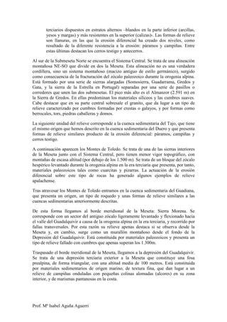 terciarios dispuestos en estratos alternos –blandos en la parte inferior (arcillas,
       yesos y margas) y más resistentes en la superior (calizas)-. Las formas de relieve
       son llanuras, en las que la erosión diferencial ha creado dos niveles, como
       resultado de la diferente resistencia a la erosión: páramos y campiñas. Entre
       estas últimas destacan los cerros testigo y antecerros.

Al sur de la Submeseta Norte se encuentra el Sistema Central. Se trata de una alineación
montañosa NE-SO que divide en dos la Meseta. Esta alineación no es una verdadera
cordillera, sino un sistema montañoso (macizo antiguo de estilo germánico), surgido
como consecuencia de la fracturación del zócalo paleozoico durante la orogenia alpina.
Está formado por una serie de sierras alargadas (Somosierra, Guadarrama, Gredos y
Gata, y la sierra de la Estrella en Portugal) separadas por una serie de pasillos o
corredores que unen las dos submesetas. El pico más alto es el Almanzor (2.591 m) en
la Sierra de Gredos. En ellas predominan los materiales silíceos y las cumbres suaves.
Cabe destacar que en su parte central sobresale el granito, que da lugar a un tipo de
relieve caracterizado por cumbres formadas por crestas o galayos, y por formas como
berrocales, tors, piedras caballeras y domos.

La siguiente unidad del relieve corresponde a la cuenca sedimentaria del Tajo, que tiene
el mismo origen que hemos descrito en la cuenca sedimentaria del Duero y que presenta
formas de relieve similares producto de la erosión diferencial: páramos, campiñas y
cerros testigo.

A continuación aparecen los Montes de Toledo. Se trata de una de las sierras interiores
de la Meseta junto con el Sistema Central, pero tienen menor vigor topográfico, con
montañas de escasa altitud (por debajo de los 1.500 m). Se trata de un bloque del zócalo
hespérico levantado durante la orogenia alpina en la era terciaria que presenta, por tanto,
materiales paleozoicos tales como cuarcitas y pizarras. La actuación de la erosión
diferencial sobre este tipo de rocas ha generado algunos ejemplos de relieve
apalachense.

Tras atravesar los Montes de Toledo entramos en la cuenca sedimentaria del Guadiana,
que presenta un origen, un tipo de roquedo y unas formas de relieve similares a las
cuencas sedimentarias anteriormente descritas.

De esta forma llegamos al borde meridional de la Meseta: Sierra Morena. Se
corresponde con un sector del antiguo zócalo ligeramente levantado y flexionado hacia
el valle del Guadalquivir a causa de la orogenia alpina en la era terciaria, y recorrido por
fallas transversales. Por esta razón su relieve apenas destaca si se observa desde la
Meseta y, en cambio, surge como un murallón montañoso desde el fondo de la
Depresión del Guadalquivir. Está constituida por materiales paleozoicos y presenta un
tipo de relieve fallado con cumbres que apenas superan los 1.300m.

Traspasado el borde meridional de la Meseta, llegamos a la depresión del Guadalquivir.
Se trata de una depresión terciaria exterior a la Meseta que constituye una fosa
prealpina, de forma triangular, con una altitud media de 100 metros. Está constituida
por materiales sedimentarios de origen marino, de textura fina, que dan lugar a un
relieve de campiñas onduladas con pequeñas colinas alomadas (alcores) en su zona
interior, y de marismas pantanosas en la costa.




Prof. Mª Isabel Aguña Aguerri
 
