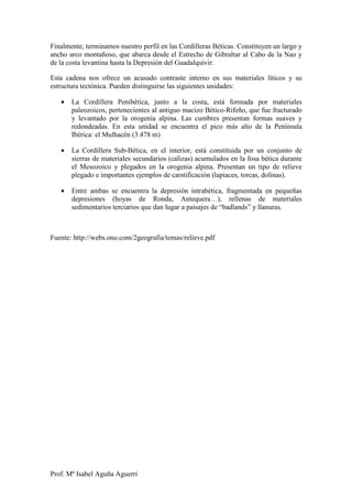 Finalmente, terminamos nuestro perfil en las Cordilleras Béticas. Constituyen un largo y
ancho arco montañoso, que abarca desde el Estrecho de Gibraltar al Cabo de la Nao y
de la costa levantina hasta la Depresión del Guadalquivir.

Esta cadena nos ofrece un acusado contraste interno en sus materiales líticos y su
estructura tectónica. Pueden distinguirse las siguientes unidades:

   •   La Cordillera Penibética, junto a la costa, está formada por materiales
       paleozoicos, pertenecientes al antiguo macizo Bético-Rifeño, que fue fracturado
       y levantado por la orogenia alpina. Las cumbres presentan formas suaves y
       redondeadas. En esta unidad se encuentra el pico más alto de la Península
       Ibérica: el Mulhacén (3.478 m)

   •   La Cordillera Sub-Bética, en el interior, está constituida por un conjunto de
       sierras de materiales secundarios (calizas) acumulados en la fosa bética durante
       el Mesozoico y plegados en la orogenia alpina. Presentan un tipo de relieve
       plegado e importantes ejemplos de carstificación (lapiaces, torcas, dolinas).

   •   Entre ambas se encuentra la depresión intrabética, fragmentada en pequeñas
       depresiones (hoyas de Ronda, Antequera…), rellenas de materiales
       sedimentarios terciarios que dan lugar a paisajes de “badlands” y llanuras.



Fuente: http://webs.ono.com/2geografia/temas/relieve.pdf




Prof. Mª Isabel Aguña Aguerri
 