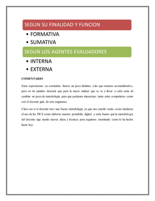 COMENTARIO
Estas exposiciones ya concluidas fueron un poco distintas a las que estamos acostumbrados,
pero en mi opinión desearía que para la nueva unidad que se va a llevar a cabo seria de
cambiar un poco de metodología para que podamos interactuar tanto entre compañeros como
con el docente guía de esta asignatura.
Claro eso si el docente tuvo una buena metodología ya que nos enseñó varias cosas mediante
el uso de las TICS como elaborar nuestro portafolio digital, y sería bueno que la metodología
del docente siga siendo nuevas ideas y técnicas para seguirnos enseñando como lo ha hecho
hasta hoy.
SEGUN SU FINALIDAD Y FUNCION
• FORMATIVA
• SUMATIVA
SEGUN LOS AGENTES EVALUADORES
• INTERNA
• EXTERNA
 