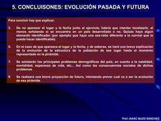 5. CONCLUISONES: EVOLUCIÓN PASADA Y FUTURA Para concluir hay que explicar: De no aparecer el lugar y la fecha junto al ejercicio, habría que intentar localizarlo, al menos señalando si se encuentra en un país desarrollado o no. Quizás haya algún elemento identificador (por ejemplo que haya una sex-ratio diferente a la normal que la pueda hacer identificable). En el caso de que aparezca el lugar y la fecha, y de saberse, se hará una breve explicación de la evolución de la estructura de la población de ese lugar hasta el momento representado en la pirámide. Se señalarán los principales problemas demográficos del país, en cuanto a la natalidad, mortalidad, esperanza de vida, etc... Así como las consecuencias sociales de dichos problemas Se realizará una breve proyección de futuro, intentando prever cual va a ser la evolución de esa pirámide. Prof. ISAAC BUZO SÁNCHEZ 