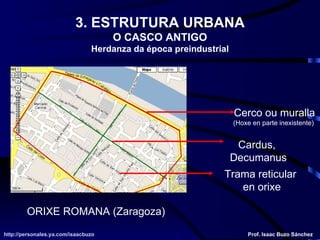 3. ESTRUTURA URBANA O CASCO ANTIGO Herdanza da época preindustrial ORIXE ROMANA (Zaragoza) Cerco ou muralla (Hoxe en parte inexistente)  Cardus,  Decumanus Trama reticular  en orixe http://personales.ya.com/isaacbuzo http://personales.ya.com/isaacbuzo Prof. Isaac Buzo Sánchez 