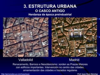 Renacemento, Barroco e Neoclásicismo: xorden as Prazas Maiores con edificios importantes. Intervención no centro das cidades, ornamentación das cidades e trazados regulares Valladolid Madrid http://personales.ya.com/isaacbuzo http://personales.ya.com/isaacbuzo Prof. Isaac Buzo Sánchez 3. ESTRUTURA URBANA O CASCO ANTIGO Herdanza da época preindustrial 