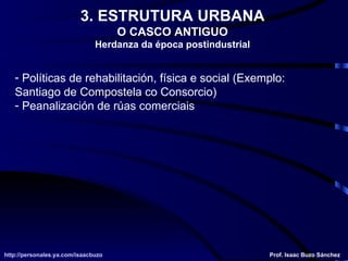 Políticas de rehabilitación, física e social (Exemplo: Santiago de Compostela co Consorcio) Peanalización de rúas comerciais http://personales.ya.com/isaacbuzo http://personales.ya.com/isaacbuzo Prof. Isaac Buzo Sánchez 3. ESTRUTURA URBANA O CASCO ANTIGUO Herdanza da época postindustrial 