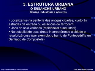 3. ESTRUTURA URBANA O ENSANCHE URBANO Barrios industriais e obreiros Localízanse na periferia das antigas cidades, xunto ás estradas de entrada ou estacións de ferrocarril Usos do solo variados (residencial e industrial) Na actualidade esas áreas incorporáronse á cidade e revalorizáronse (por exemplo, o barrio de Pontepedriña en Santiago de Compostela) http://personales.ya.com/isaacbuzo http://personales.ya.com/isaacbuzo Prof. Isaac Buzo Sánchez 
