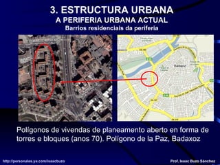 3. ESTRUCTURA URBANA A PERIFERIA URBANA ACTUAL Barrios residenciais da periferia Polígonos de vivendas de planeamento aberto en forma de torres e bloques (anos 70). Polígono de la Paz, Badaxoz http://personales.ya.com/isaacbuzo http://personales.ya.com/isaacbuzo Prof. Isaac Buzo Sánchez 