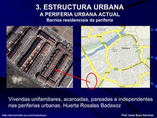 Vivendas unifamiliares, acaroadas, pareadas e independentes nas periferias urbanas. Huerta Rosales Badaxoz http://personales.ya.com/isaacbuzo http://personales.ya.com/isaacbuzo Prof. Isaac Buzo Sánchez 3. ESTRUCTURA URBANA A PERIFERIA URBANA ACTUAL Barrios residenciais da periferia 