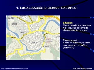 1. LOCALIZACIÓN D CIDADE. EXEMPLO: Situación :  Na submeseta sur, xunto ao río Texo, que lle serve de abastecemento de augar Emprazamento: Sobre un outeiro que xorde nun meandro do río Texo (defensivo) http://personales.ya.com/isaacbuzo http://personales.ya.com/isaacbuzo Prof. Isaac Buzo Sánchez 