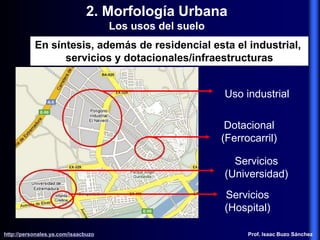 2. Morfología Urbana
Los usos del suelo
Uso industrial
Dotacional
(Ferrocarril)
Servicios
(Universidad)
Servicios
(Hospital)
http://personales.ya.com/isaacbuzo
http://personales.ya.com/isaacbuzo Prof. Isaac Buzo Sánchez
En síntesis, además de residencial esta el industrial,
servicios y dotacionales/infraestructuras
 