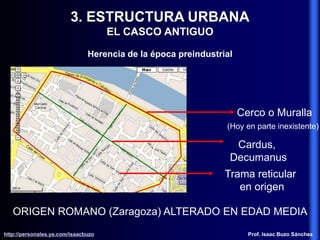3. ESTRUCTURA URBANA
EL CASCO ANTIGUO
Herencia de la época preindustrial
ORIGEN ROMANO (Zaragoza) ALTERADO EN EDAD MEDIA
Cerco o Muralla
(Hoy en parte inexistente)
Cardus,
Decumanus
Trama reticular
en origen
http://personales.ya.com/isaacbuzo
http://personales.ya.com/isaacbuzo Prof. Isaac Buzo Sánchez
 