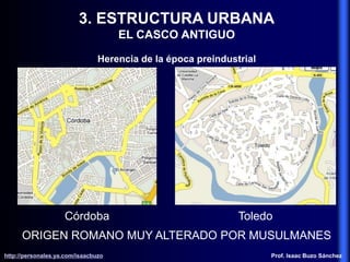 3. ESTRUCTURA URBANA
EL CASCO ANTIGUO
Herencia de la época preindustrial
ORIGEN ROMANO MUY ALTERADO POR MUSULMANES
Córdoba Toledo
http://personales.ya.com/isaacbuzo
http://personales.ya.com/isaacbuzo Prof. Isaac Buzo Sánchez
 