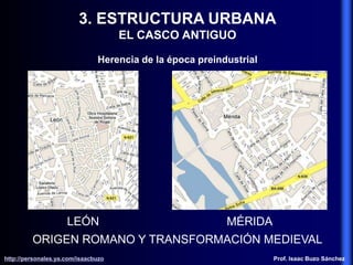 3. ESTRUCTURA URBANA
EL CASCO ANTIGUO
Herencia de la época preindustrial
ORIGEN ROMANO Y TRANSFORMACIÓN MEDIEVAL
LEÓN MÉRIDA
http://personales.ya.com/isaacbuzo
http://personales.ya.com/isaacbuzo Prof. Isaac Buzo Sánchez
 