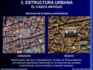 3. ESTRUCTURA URBANA
EL CASCO ANTIGUO
Herencia de la época preindustrial
Renacimiento, Barroco y Neoclásicismo: Surgen las Plazas Mayores
con edificios importantes intervención en el centro de las ciudades,
ornamentación de las ciudades y trazados regulares.
Valladolid Madrid
http://personales.ya.com/isaacbuzo
http://personales.ya.com/isaacbuzo Prof. Isaac Buzo Sánchez
 