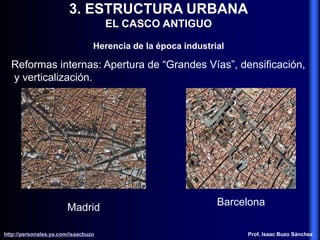 3. ESTRUCTURA URBANA
EL CASCO ANTIGUO
Herencia de la época industrial
Reformas internas: Apertura de “Grandes Vías”, densificación,
y verticalización.
Madrid
Barcelona
http://personales.ya.com/isaacbuzo
http://personales.ya.com/isaacbuzo Prof. Isaac Buzo Sánchez
 