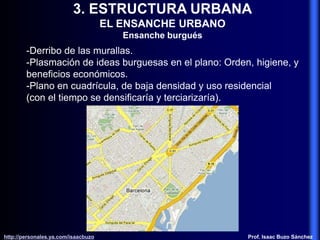 3. ESTRUCTURA URBANA
EL ENSANCHE URBANO
Ensanche burgués
-Derribo de las murallas.
-Plasmación de ideas burguesas en el plano: Orden, higiene, y
beneficios económicos.
-Plano en cuadrícula, de baja densidad y uso residencial
(con el tiempo se densificaría y terciarizaría).
http://personales.ya.com/isaacbuzo
http://personales.ya.com/isaacbuzo Prof. Isaac Buzo Sánchez
 
