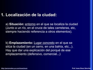 1. Localización de la ciudad:
a) Situación: entorno en el que se localiza la ciudad
(Junto a un río, en el cruce de tales carreteras, etc,
siempre haciendo referencia a otros elementos).
b) Emplazamiento: Lugar concreto en el que se
sitúa la ciudad (en un cerro, en una bahía, etc...).
Hay que dar una explicación del porqué de ese
emplazamiento (defensivo, comercial...)
http://personales.ya.com/isaacbuzo
http://personales.ya.com/isaacbuzo Prof. Isaac Buzo Sánchez
 