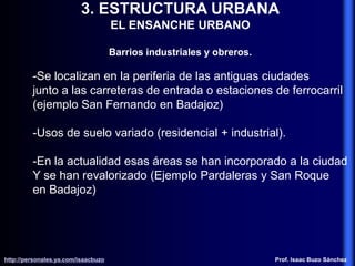 3. ESTRUCTURA URBANA
EL ENSANCHE URBANO
Barrios industriales y obreros.
-Se localizan en la periferia de las antiguas ciudades
junto a las carreteras de entrada o estaciones de ferrocarril
(ejemplo San Fernando en Badajoz)
-Usos de suelo variado (residencial + industrial).
-En la actualidad esas áreas se han incorporado a la ciudad
Y se han revalorizado (Ejemplo Pardaleras y San Roque
en Badajoz)
http://personales.ya.com/isaacbuzo
http://personales.ya.com/isaacbuzo Prof. Isaac Buzo Sánchez
 