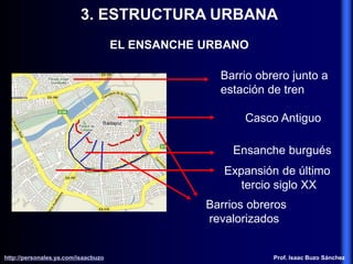 3. ESTRUCTURA URBANA
EL ENSANCHE URBANO
Casco Antiguo
Ensanche burgués
Expansión de último
tercio siglo XX
Barrios obreros
revalorizados
Barrio obrero junto a
estación de tren
http://personales.ya.com/isaacbuzo
http://personales.ya.com/isaacbuzo Prof. Isaac Buzo Sánchez
 