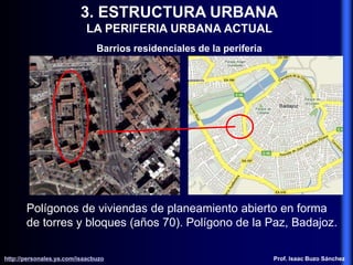 3. ESTRUCTURA URBANA
LA PERIFERIA URBANA ACTUAL
Barrios residenciales de la periferia
Polígonos de viviendas de planeamiento abierto en forma
de torres y bloques (años 70). Polígono de la Paz, Badajoz.
http://personales.ya.com/isaacbuzo
http://personales.ya.com/isaacbuzo Prof. Isaac Buzo Sánchez
 