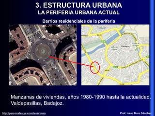 3. ESTRUCTURA URBANA
LA PERIFERIA URBANA ACTUAL
Barrios residenciales de la periferia
Manzanas de viviendas, años 1980-1990 hasta la actualidad.
Valdepasillas, Badajoz.
http://personales.ya.com/isaacbuzo
http://personales.ya.com/isaacbuzo Prof. Isaac Buzo Sánchez
 