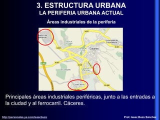 3. ESTRUCTURA URBANA
LA PERIFERIA URBANA ACTUAL
Áreas industriales de la periferia
Principales áreas industriales periféricas, junto a las entradas a
la ciudad y al ferrocarril. Cáceres.
http://personales.ya.com/isaacbuzo
http://personales.ya.com/isaacbuzo Prof. Isaac Buzo Sánchez
 