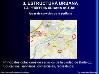 3. ESTRUCTURA URBANA
LA PERIFERIA URBANA ACTUAL
Áreas de servicios de la periferia
Principales dotaciones de servicios de la ciudad de Badajoz:
Educativos, sanitarios, comerciales, recreativos.
http://personales.ya.com/isaacbuzo
http://personales.ya.com/isaacbuzo Prof. Isaac Buzo Sánchez
 