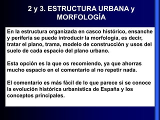 2 y 3. ESTRUCTURA URBANA y
MORFOLOGÍA
En la estructura organizada en casco histórico, ensanche
y periferia se puede introducir la morfología, es decir,
tratar el plano, trama, modelo de construcción y usos del
suelo de cada espacio del plano urbano.
Esta opción es la que os recomiendo, ya que ahorras
mucho espacio en el comentario al no repetir nada.
El comentario es más fácil de lo que parece si se conoce
la evolución histórica urbanística de España y los
conceptos principales.
 