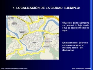1. LOCALIZACIÓN DE LA CIUDAD. EJEMPLO:
Situación: En la submeseta
sur, junto al río Tajo, que le
sirve de abastecimiento de
agua.
Emplazamiento: Sobre un
cerro que surge en un
meandro del río Tajo
(Defensivo)
http://personales.ya.com/isaacbuzo
http://personales.ya.com/isaacbuzo Prof. Isaac Buzo Sánchez
 