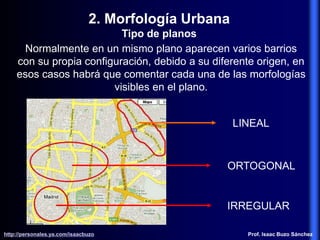 Normalmente en un mismo plano aparecen varios barrios
con su propia configuración, debido a su diferente origen, en
esos casos habrá que comentar cada una de las morfologías
visibles en el plano.
LINEAL
ORTOGONAL
IRREGULAR
2. Morfología Urbana
Tipo de planos
http://personales.ya.com/isaacbuzo
http://personales.ya.com/isaacbuzo Prof. Isaac Buzo Sánchez
 
