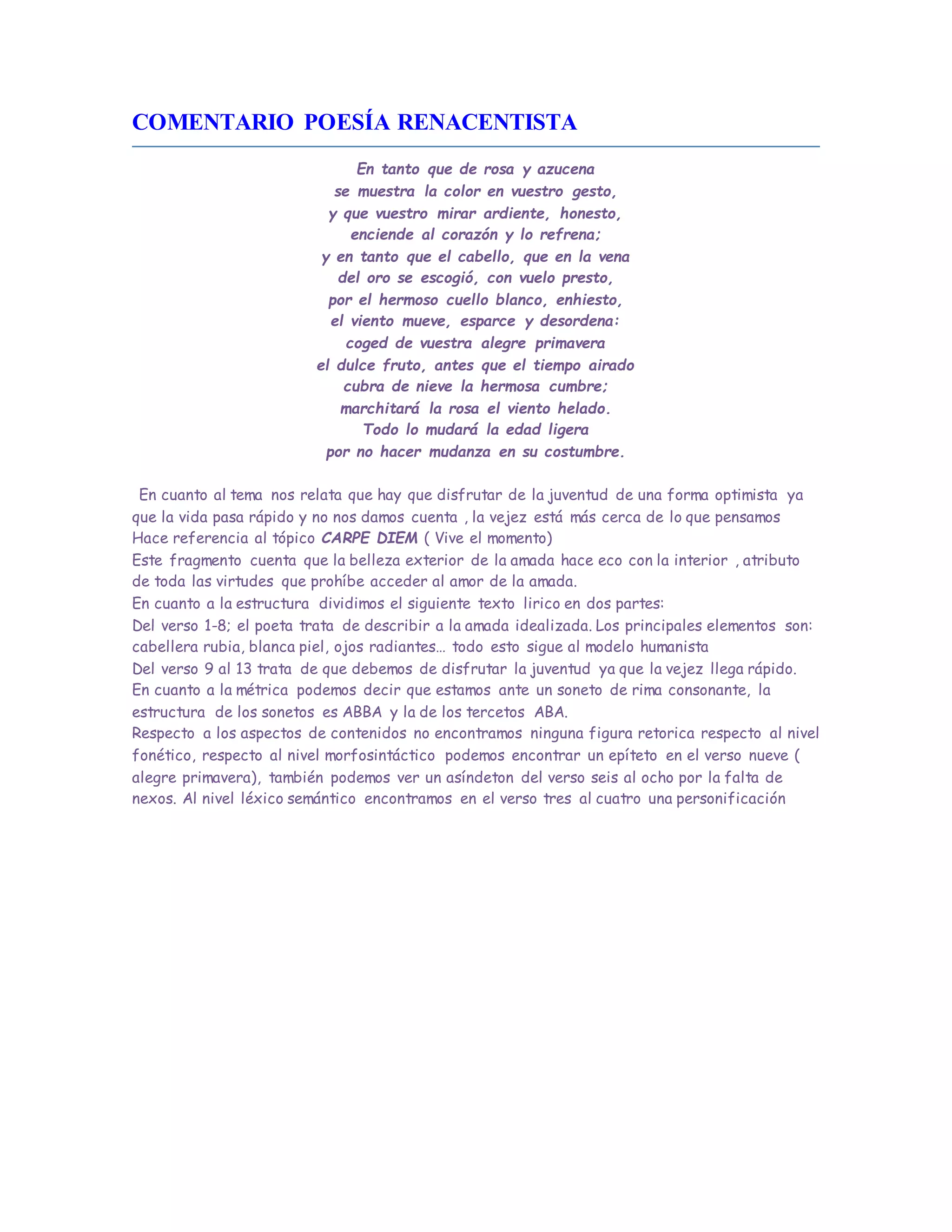 COMENTARIO POESÍA RENACENTISTA
En tanto que de rosa y azucena
se muestra la color en vuestro gesto,
y que vuestro mirar ardiente, honesto,
enciende al corazón y lo refrena;
y en tanto que el cabello, que en la vena
del oro se escogió, con vuelo presto,
por el hermoso cuello blanco, enhiesto,
el viento mueve, esparce y desordena:
coged de vuestra alegre primavera
el dulce fruto, antes que el tiempo airado
cubra de nieve la hermosa cumbre;
marchitará la rosa el viento helado.
Todo lo mudará la edad ligera
por no hacer mudanza en su costumbre.
En cuanto al tema nos relata que hay que disfrutar de la juventud de una forma optimista ya
que la vida pasa rápido y no nos damos cuenta , la vejez está más cerca de lo que pensamos
Hace referencia al tópico CARPE DIEM ( Vive el momento)
Este fragmento cuenta que la belleza exterior de la amada hace eco con la interior , atributo
de toda las virtudes que prohíbe acceder al amor de la amada.
En cuanto a la estructura dividimos el siguiente texto lirico en dos partes:
Del verso 1-8; el poeta trata de describir a la amada idealizada. Los principales elementos son:
cabellera rubia, blanca piel, ojos radiantes… todo esto sigue al modelo humanista
Del verso 9 al 13 trata de que debemos de disfrutar la juventud ya que la vejez llega rápido.
En cuanto a la métrica podemos decir que estamos ante un soneto de rima consonante, la
estructura de los sonetos es ABBA y la de los tercetos ABA.
Respecto a los aspectos de contenidos no encontramos ninguna figura retorica respecto al nivel
fonético, respecto al nivel morfosintáctico podemos encontrar un epíteto en el verso nueve (
alegre primavera), también podemos ver un asíndeton del verso seis al ocho por la falta de
nexos. Al nivel léxico semántico encontramos en el verso tres al cuatro una personificación