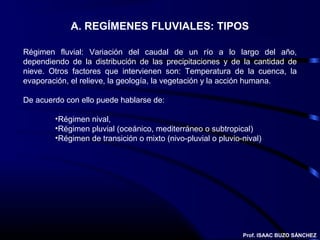 A. REGÍMENES FLUVIALES: TIPOS

Régimen fluvial: Variación del caudal de un río a lo largo del año,
dependiendo de la distribución de las precipitaciones y de la cantidad de
nieve. Otros factores que intervienen son: Temperatura de la cuenca, la
evaporación, el relieve, la geología, la vegetación y la acción humana.

De acuerdo con ello puede hablarse de:

        •Régimen nival,
        •Régimen pluvial (oceánico, mediterráneo o subtropical)
        •Régimen de transición o mixto (nivo-pluvial o pluvio-nival)




                                                              Prof. ISAAC BUZO SÁNCHEZ
 