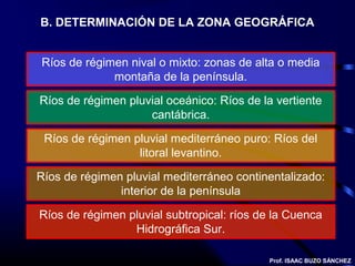 B. DETERMINACIÓN DE LA ZONA GEOGRÁFICA


Ríos de régimen nival o mixto: zonas de alta o media
             montaña de la península.

Ríos de régimen pluvial oceánico: Ríos de la vertiente
                    cantábrica.

 Ríos de régimen pluvial mediterráneo puro: Ríos del
                  litoral levantino.

Ríos de régimen pluvial mediterráneo continentalizado:
               interior de la península

Ríos de régimen pluvial subtropical: ríos de la Cuenca
                 Hidrográfica Sur.

                                           Prof. ISAAC BUZO SÁNCHEZ
 