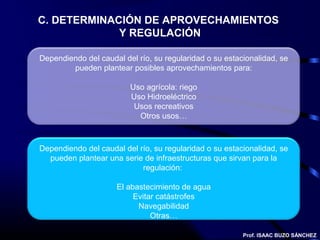 C. DETERMINACIÓN DE APROVECHAMIENTOS
             Y REGULACIÓN

Dependiendo del caudal del río, su regularidad o su estacionalidad, se
        pueden plantear posibles aprovechamientos para:

                         Uso agrícola: riego
                         Uso Hidroeléctrico
                          Usos recreativos
                           Otros usos…



Dependiendo del caudal del río, su regularidad o su estacionalidad, se
  pueden plantear una serie de infraestructuras que sirvan para la
                            regulación:

                     El abastecimiento de agua
                          Evitar catástrofes
                           Navegabilidad
                               Otras…

                                                         Prof. ISAAC BUZO SÁNCHEZ
 