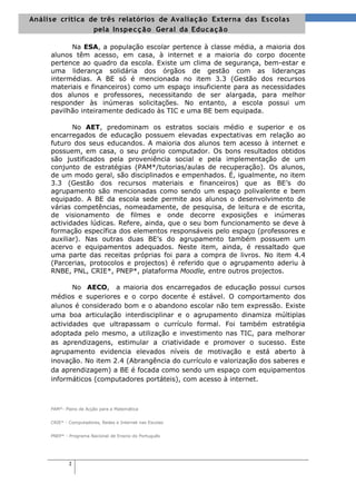 Análise crítica de três relatórios de Avalia ç ã o Externa das Es cola s
                 pela Inspe c ç ã o Geral da Educa ç ã o

           Na ESA, a população escolar pertence à classe média, a maioria dos
     alunos têm acesso, em casa, à internet e a maioria do corpo docente
     pertence ao quadro da escola. Existe um clima de segurança, bem-estar e
     uma liderança solidária dos órgãos de gestão com as lideranças
     intermédias. A BE só é mencionada no item 3.3 (Gestão dos recursos
     materiais e financeiros) como um espaço insuficiente para as necessidades
     dos alunos e professores, necessitando de ser alargada, para melhor
     responder às inúmeras solicitações. No entanto, a escola possui um
     pavilhão inteiramente dedicado às TIC e uma BE bem equipada.

            No AET, predominam os estratos sociais médio e superior e os
     encarregados de educação possuem elevadas expectativas em relação ao
     futuro dos seus educandos. A maioria dos alunos tem acesso à internet e
     possuem, em casa, o seu próprio computador. Os bons resultados obtidos
     são justificados pela proveniência social e pela implementação de um
     conjunto de estratégias (PAM*/tutorias/aulas de recuperação). Os alunos,
     de um modo geral, são disciplinados e empenhados. É, igualmente, no item
     3.3 (Gestão dos recursos materiais e financeiros) que as BE’s do
     agrupamento são mencionadas como sendo um espaço polivalente e bem
     equipado. A BE da escola sede permite aos alunos o desenvolvimento de
     várias competências, nomeadamente, de pesquisa, de leitura e de escrita,
     de visionamento de filmes e onde decorre exposições e inúmeras
     actividades lúdicas. Refere, ainda, que o seu bom funcionamento se deve à
     formação específica dos elementos responsáveis pelo espaço (professores e
     auxiliar). Nas outras duas BE’s do agrupamento também possuem um
     acervo e equipamentos adequados. Neste item, ainda, é ressaltado que
     uma parte das receitas próprias foi para a compra de livros. No item 4.4
     (Parcerias, protocolos e projectos) é referido que o agrupamento aderiu à
     RNBE, PNL, CRIE*, PNEP*, plataforma Moodle, entre outros projectos.

            No AECO, a maioria dos encarregados de educação possui cursos
     médios e superiores e o corpo docente é estável. O comportamento dos
     alunos é considerado bom e o abandono escolar não tem expressão. Existe
     uma boa articulação interdisciplinar e o agrupamento dinamiza múltiplas
     actividades que ultrapassam o currículo formal. Foi também estratégia
     adoptada pelo mesmo, a utilização e investimento nas TIC, para melhorar
     as aprendizagens, estimular a criatividade e promover o sucesso. Este
     agrupamento evidencia elevados níveis de motivação e está aberto à
     inovação. No item 2.4 (Abrangência do currículo e valorização dos saberes e
     da aprendizagem) a BE é focada como sendo um espaço com equipamentos
     informáticos (computadores portáteis), com acesso à internet.



     PAM*- Plano de Acção para a Matemática


     CRIE* - Computadores, Redes e Internet nas Escolas


     PNEP* - Programa Nacional de Ensino do Português




            2
 