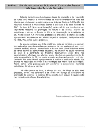Análise crítica de três relatórios de Avalia ç ã o Externa das Es cola s
                 pela Inspe c ç ã o Geral da Educa ç ã o



            Salienta também que há elevadas taxas de ocupação e de requisição
     de livros. Para motivar e incutir hábitos de leitura é oferecido um livro aos
     alunos que efectuarem o maior número de leituras. No item 3.3(Gestão dos
     recursos materiais e financeiros) apenas é dito que a BE está inserida na
     RBE. No item 4.3 (Abertura à inovação) está explícito que tem havido um
     importante trabalho na promoção da leitura e da escrita, através de
     actividades criativas, no âmbito do PNL e da dinamização de actividades na
     BE. Ainda no item 4.4 (Parcerias, protocolos e projectos) é referido que este
     agrupamento envolveu-se em vários projectos nacionais, designadamente
     na RBE, PNL, entre outros projectos.

            Da análise cuidada aos três relatórios, pode-se concluir, e é comum
     em todos eles, que são escolas que possuem, de um modo geral, um corpo
     docente estável, alunos empenhados e há um bom clima relacional entre
     os vários actores da comunidade educativa, no entanto, há pouca referência
     de qual é o contributo do trabalho desenvolvido pelas BE’s nas
     aprendizagens efectivas dos alunos, ainda, não há um reconhecimento do
     estatuto/qualidade da BE, enquanto suporte ao desenvolvimento curricular.
     Contudo, nos dois últimos agrupamentos é notório a crescente adesão dos
     alunos na requisição de livros e na utilização dos meios que este dispõe.
     Assim como, uma preocupação em promover e desenvolver inúmeras
     actividades de leitura e escrita.

            No meu ponto de vista, a equipa da IGE, ao longo de todo este
     processo, ainda, não considera a BE como um espaço de excelência na
     promoção de saberes, o papel da BE na escola, nem sequer é equacionado
     nas considerações finais dos relatórios.




                                                   Trabalho elaborado por Filipa Neves




          3
 