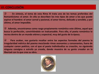 VI. CONCLUSIÓN
 En síntesis, el tema de esta Rima XI trata uno de los temas preferidos del
Romanticismo: el amor. En ella se describen los tres tipos de amor a los que puede
aspirar el hombre: el amor carnal y pasional, el amor tierno, delicado y sensible, y por
último, el amor imposible.
 Además, encontramos como rasgo propiamente romántico este último, aquel que
busca la perfección, convirtiéndolo en inalcanzable. Para ello, el poeta romántico lo
recrea dentro de un mundo etéreo y espectral, muy del gusto de la época.
 Para acabar, nos gustaría resaltar entre los aspectos formales del poema la
irregularidad métrica del poema mezclando rimas asonantes y consonantes, fuera de
cualquier canon poético, con el que el poeta individualiza su creación, no siguiendo
ninguna consigna o estrofa ya creada, dando muestra de su genio creador en la
libertad con la que crea su obra.
 