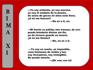 —Yo soy ardiente, yo soy morena,
yo soy el símbolo de la pasión,
de ansia de goces mi alma está llena.
¿A mí me buscas?
                             —No es a ti, no.
—Mi frente es pálida; mis trenzas, de oro:
puedo brindarte dichas sin fin;
yo de ternura guardo un tesoro.
¿A mí me llamas?
                             —No, no es a ti.
 —Yo soy un sueño, un imposible,
vano fantasma de niebla y luz;
soy incorpórea, soy intangible.
No puedo amarte. 
                            —¡Oh ven; ven tú!
R
I
M
A
X
I
 
